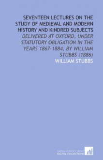 Seventeen Lectures on the Study of Medieval and Modern History and Kindred Subjects: Delivered at Oxford, Under Statutory Obligation in the Years 1867-1884, by William Stubbs (1886) - William Stubbs