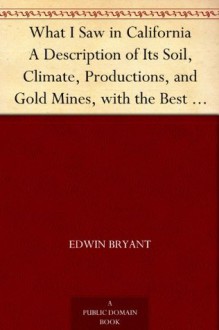 What I Saw in California A Description of Its Soil, Climate, Productions, and Gold Mines, with the Best Routes and Latest Information for Intending Emigrants; ... from the Gold Districts; with a Map - Edwin Bryant