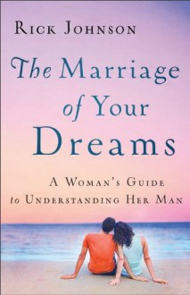 Marriage of Your Dreams, The: A Woman's Guide to Understanding Her Man - Rick Johnson