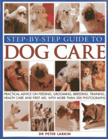 Step-By-Step Guide to Dog Care: Practical Advice on Feeding, Grooming, Breeding, Training, Health Care and First Aid, with More Than 300 Photographs - Peter Larkin