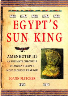 Egypt's Sun King: Amenhotep III - An Intimate Chronicle of Ancient Egypt's Most Glorious Pharoah - Joann Fletcher