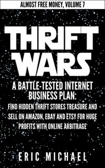 Thrift Wars: A Battle-Tested Internet Business Plan: Find Hidden Thrift Stores Treasure and Sell on Amazon, eBay and Etsy for Huge Profits with Online Arbitrage (Almost Free Money Book 8) - Eric Michael