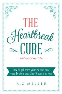 The Heartbreak Cure: How to get over your ex and heal your broken heart in 48 hours or less - A.C Miller