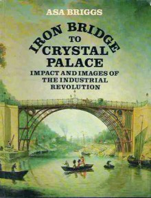 Iron Bridge to Crystal Palace: Impact and Images of the Industrial Revolution - Asa Briggs