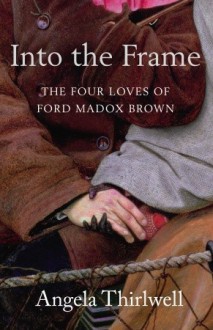 Into the Frame: The Four Loves of Ford Madox Brown - Angela Thirlwell