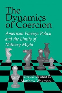 The Dynamics of Coercion: American Foreign Policy and the Limits of Military Might - Daniel Byman