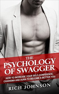 The Psychology Of Swagger: How To Increase Your Self-Confidence, Charisma And Aura To Become A Better You - Rich Johnson