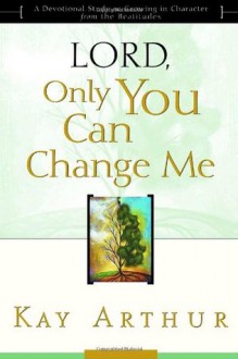 Lord, Only You Can Change Me: A Devotional Study on Growing in Character from the Beatitudes - Kay Arthur