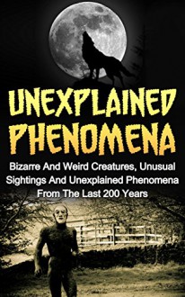 Unexplained Phenomena: Bizarre And Weird Creatures, Unusual Sightings And Unexplained Phenomena From The Last 200 Years (Unexplained Phenomena Series) ... True Stories, UFOs And Aliens, Paranormal,) - Max Mason Hunter