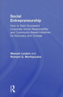 Social Entrepreneurship: How to Start Successful Corporate Social Responsibility and Community-Based Initiatives for Advocacy and Change - Manuel London, Richard G. Morfopoulos