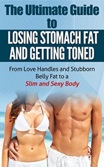 The Ultimate Guide to Losing Stomach Fat and Getting Toned: From Love Handles and Stubborn Belly Fat to a Slim and Sexy Body (Living Healthy and Wealthy) - Patrick Withrow, August Tallahassee