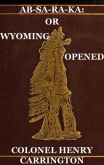 Great Plains Indian War: Ab-Sa-Ra-Ka: Or Wyoming Opened, Experiences Of An Officer's Wife With An Outline Of Indian Operations Since 1865 (With Interactive ... of Contents And List of Illustrations) - Henry B. Carrington, Harry Polizzi