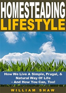 Homesteading Lifestyle: How We Live A Simple, Frugal, & Natural Way Of Life - And How You Can, Too! - William Shaw