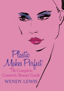 Plastic Makes Perfect: The Complete Cosmetic Beauty Guide - Wendy Lewis