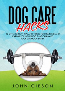 Dog Care Hacks: 42 Little Known Tips And Tricks For Training And Caring For Your Dog That Can Make Your Life Much Easier - John Gibson