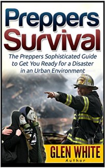 Preppers Survival: The Preppers Sophisticated Guide to Get You Ready for a Disaster in an Urban Environment (Preppers Survival, preppers survival books, preppers survival guide) - Glen White