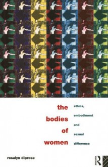 The Bodies of Women: Ethics, Embodiment and Sexual Differences - Rosalyn Diprose