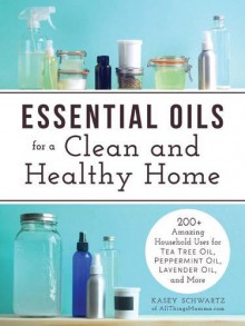 Essential Oils for a Clean and Healthy Home: 200+ Amazing Household Uses for Tea Tree Oil, Peppermint Oil, Lavender Oil, and More - Kasey Schwartz