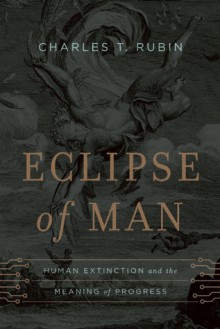 Eclipse of Man: Human Extinction and the Meaning of Progress - Charles T. Rubin