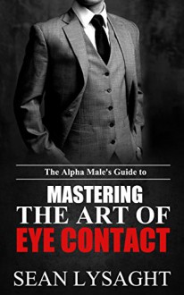 BODY LANGUAGE: The Alpha Male's Guide to Mastering the Art of Eye Contact (Alpha Male, Confidence, Personal Transformation, Self Esteem, Social Skills, Social Intelligence, How to Seduce Women) - Sean Lysaght