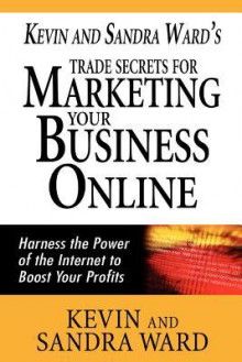 Kevin and Sandra Ward's Trade Secrets for Marketing Your Business Online: Harness the Power of the Internet to Boost Your Profits - Kevin Ward, Sandra Ward