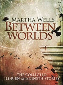 Between Worlds: The Collected Ile-Rien and Cineth Stories - Martha Wells