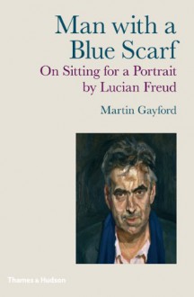 Man with a Blue Scarf: On Sitting for a Portrait by Lucian Freud - Martin Gayford