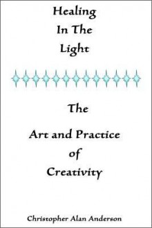 Healing in the Light & the Art and Practice of Creativity - Christopher Alan Anderson