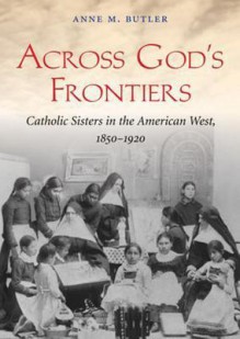 Across God's Frontiers: Catholic Sisters in the American West, 1850-1920 - Anne M. Butler