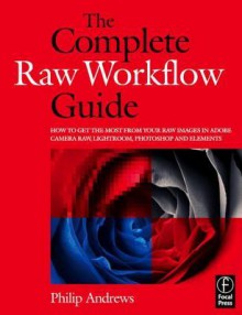 The Complete Raw Workflow Guide: How to get the most from your raw images in Adobe Camera Raw, Lightroom, Photoshop, and Elements - Philip Andrews