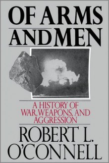 Of Arms and Men: A History of War, Weapons, and Aggression - Robert L. O'Connell