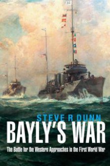 Bayly’s War: The Battle for the Western Approaches in the First World War - Steve R. Dunn