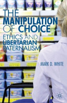 The Manipulation of Choice: Ethics and Libertarian Paternalism - Mark D. White