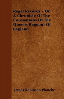 Regal Records - Or, a Chronicle of the Coronations of the Queens Regnant of England - James Robinson Planché