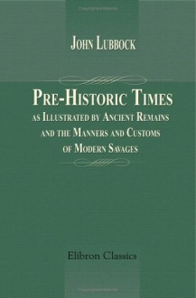 Pre Historic Times, As Illustrated By Ancient Remains And The Manners And Customs Of Modern Savages - John Lubbock