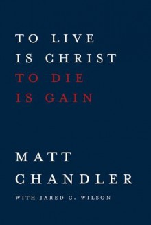 To Live Is Christ to Die Is Gain - Matt Chandler, Jared C. Wilson