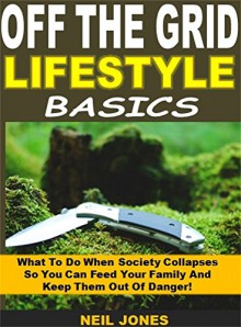 Off the Grid Lifestyle Basics: What To Do When Society Collapses So You Can Feed Your Family And Keep Them Out Of Danger! - Neil Jones