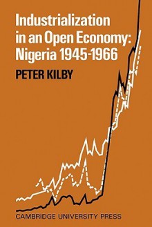 Industrialization in an Open Economy: Nigeria 1945 1966 - Peter Kilby