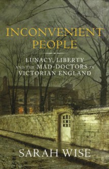Inconvenient People: Lunacy, Liberty and the Mad-Doctors in Victorian England - Sarah Wise