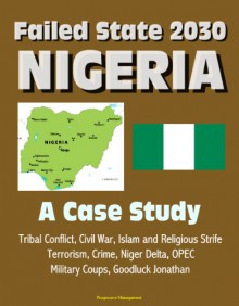 Failed State 2030: Nigeria - A Case Study, Tribal Conflict, Civil War, Islam and Religious Strife, Terrorism, Crime, Niger Delta, OPEC, Military Coups, Goodluck Jonathan - U.S. Government