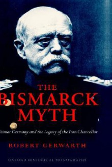 The Bismarck Myth: Weimar Germany and the Legacy of the Iron Chancellor - Robert Gerwarth