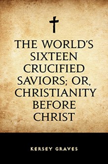 The World's Sixteen Crucified Saviors; Or, Christianity Before Christ - Kersey Graves