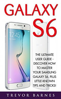 Galaxy S6: The Ultimate User Guide - Discover How To Master Your Samsung Galaxy S6, Plus Little-Known Tips And Tricks! (S6 Edge, Android, Smartphone) - Trevor Barnes