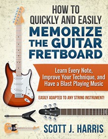 How to Quickly and Easily Memorize the Guitar Fretboard: Learn Every Note, Improve Your Technique, and Have a Blast Playing Music - Easily Adapted to Any String Instrument! - Scott Harris