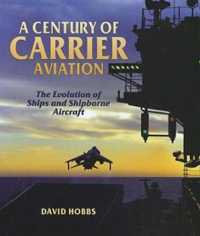 A Century of Carrier Aviation: The Evolution of Ships and Shipborne Aircarft - David Hobbs