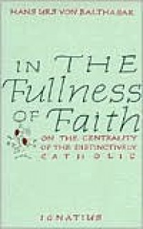 In the Fullness of Faith: On the Centrality of the Distinctively Catholic - Hans Urs von Balthasar