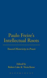 Paulo Freire's Intellectual Roots: Toward Historicity in Praxis - Robert Lake, Tricia Kress