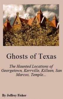 Ghosts of Texas: The Haunted Locations of Georgetown, Kerrville, Killeen, Round Rock, San Marcos, Temple and Waco - Jeffrey Fisher