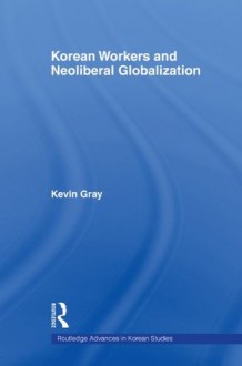 Korean Workers and Neoliberal Globalisation (Routledge Advances in Korean Studies) - Kevin Gray