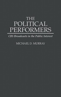 The Political Performers: CBS Broadcasts in the Public Interest - Michael D. Murray